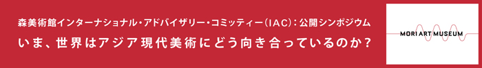いま、世界はアジア現代美術にどう向き合っているのか？
森美術館スペシャル・シンポジウム　インターナショナル・アドバイザリー・コミッティーを迎えて