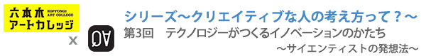 シリーズ～クリエイティブな人の考え方って？～
第3回：テクノロジーがつくるイノベーションのかたち　〜サイエンティストの発想法〜