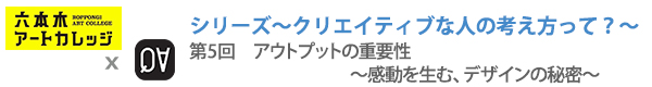 シリーズ～クリエイティブな人の考え方って？～
第5回：アウトプットの重要性〜感動を生む、デザインの秘密〜