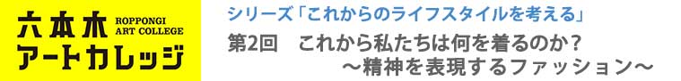 六本木アートカレッジ2016
これからのライフスタイルを考える
第2回「これから私たちは何を着るのか?~精神を表現するファッション~」