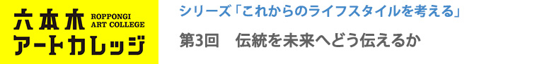 六本木アートカレッジ2016
これからのライフスタイルを考える
第3回「伝統を未来へどう伝えるか」