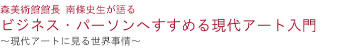森美術館館長 南條史生が語る
ビジネス・パーソンへすすめる現代アート入門
—現代アートに見る世界事情