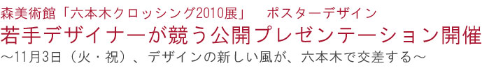 森美術館
「六本木クロッシング2010展」　ポスターデザイン
若手デザイナーが競う公開プレゼンテーション開催
～11月3日（火・祝）、デザインの新しい風が、六本木で交差する～