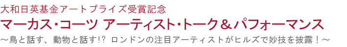 大和日英基金アートプライズ受賞記念
マーカス・コーツ　アーティストトーク＆パフォーマンス
—鳥と話す、動物と話す!? ロンドンの注目アーティストがヒルズで妙技を披露！—