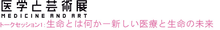 森美術館　医学と芸術展関連トークセッション１
生命とは何か－新しい医療と生命の未来