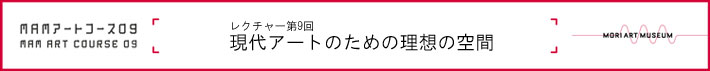 森美術館「MAMアートコース2008-2010」
レクチャー第9回　「現代アートのための理想の空間」