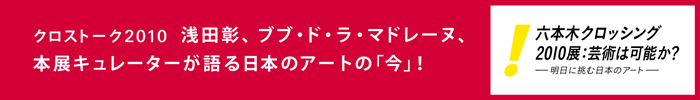 セッション クロストーク2010
浅田彰、ブブ・ド・ラ・マドレーヌ、本展キュレーターが語る日本のアートの「今」!