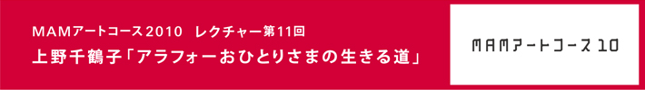 森美術館「MAMアートコース2008-2010」
レクチャー第11回　「アラフォーおひとりさまの生きる道」