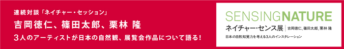 連続対談「ネイチャー・セッション」
吉岡徳仁、篠田太郎、栗林隆
3人のアーティストが日本の自然観、展覧会作品について語る！