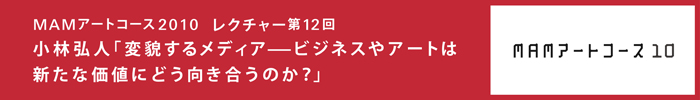 森美術館「MAMアートコース2008-2010」
第12回　「変貌するメディア——ビジネスやアートは新たな価値にどう向き合うのか？」