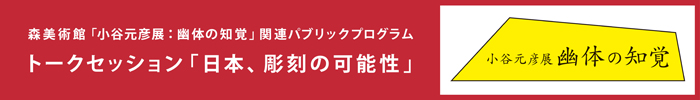 森美術館「小谷元彦展：幽体の知覚」関連パブリックプログラム
トーク・セッション「日本、彫刻の可能性」