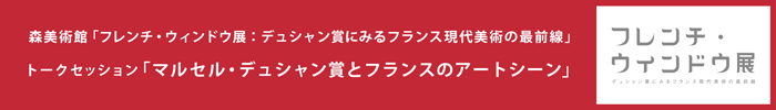 森美術館「フレンチ･ウィンドウ展：デュシャン賞にみるフランス現代美術の最前線」
 パブリックプログラム　トークセッション
「マルセル･デュシャン賞とフランスのアートシーン」