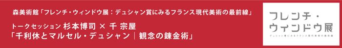 森美術館「フレンチ･ウィンドウ展：デュシャン賞にみるフランス現代美術の最前線」 パブリックプログラム
トークセッション：杉本博司×千 宗屋　「千 利休とマルセル・デュシャン｜観念の錬金術」