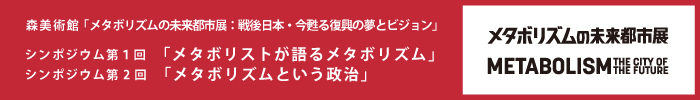 森美術館「メタボリズムの未来都市展：戦後日本・今甦る復興の夢とビジョン」 パブリックプログラム
シンポジウム　第１回「メタボリストが語るメタボリズム」第２回「メタボリズムという政治」
