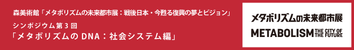 森美術館「メタボリズムの未来都市展：戦後日本・今甦る復興の夢とビジョン」 パブリックプログラム
シンポジウム第3回「メタボリズムのDNA：社会システム編」
