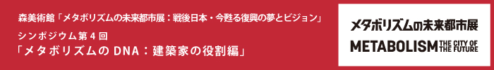 森美術館「メタボリズムの未来都市展：戦後日本・今甦る復興の夢とビジョン」 パブリックプログラム
シンポジウム第4回「メタボリズムのDNA：建築家の役割編」