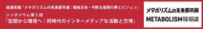 森美術館「メタボリズムの未来都市展：戦後日本・今甦る復興の夢とビジョン」 パブリックプログラム
シンポジウム第5回「空間から環境へ：同時代のインターメディアな活動と万博」
