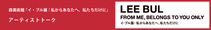 森美術館「イ・ブル展：私からあなたへ、私たちだけに」 パブリックプログラム
アーティストトーク
