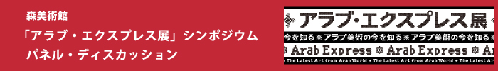 森美術館「アラブ・エクスプレス展：アラブ美術の今を知る」　シンポジウム
第１部　パネル・ディスカッション
