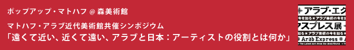 ポップアップ・マトハフ @ 森美術館
マトハフ・アラブ近代美術館共催シンポジウム
「遠くて近い、近くて遠い、アラブと日本：アーティストの役割とは何か」
