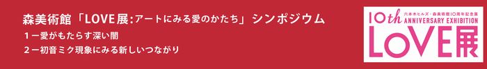 森美術館「LOVE展：アートにみる愛のかたち」シンポジウム
芥川賞作家から脳科学者まで、注目の論客たちが社会現象としての「愛」を考察する
「現代にみる愛のかたち」
