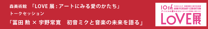 森美術館「LOVE展：アートにみる愛のかたち」トークセッション
冨田勲×宇野常寛　初音ミクと音楽の未来を語る