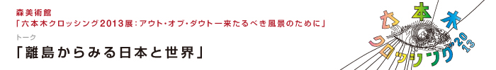 森美術館「六本木クロッシング2013展：アウト・オブ・ダウト－来るべき風景のために」
トーク「離島からみる日本と世界」