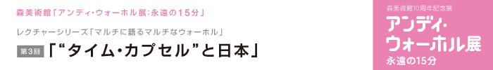 レクチャーシリーズ「マルチに語るマルチなウォーホル」
第3回「“タイム・カプセル”と日本」