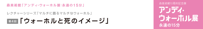 レクチャーシリーズ「マルチに語るマルチなウォーホル」
第4回　「ウォーホルと死のイメージ」