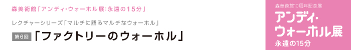 レクチャーシリーズ「マルチに語るマルチなウォーホル」
第6回　「ファクトリーのウォーホル」