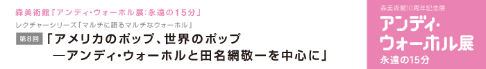 レクチャーシリーズ「マルチに語るマルチなウォーホル」
第8回　「アメリカのポップ、世界のポップ—アンディ・ウォーホルと田名網敬一を中心に」