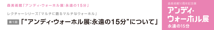 レクチャーシリーズ「マルチに語るマルチなウォーホル」
第1回 「“アンディ・ウォーホル展：永遠の15分”について」