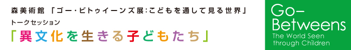 森美術館「ゴー･ビトゥイーンズ展：こどもを通して見る世界」トークセッション
「異文化を生きる子どもたち」