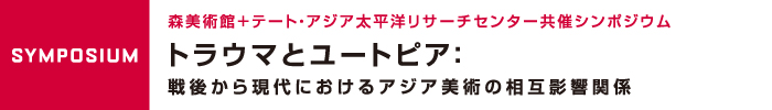 トラウマとユートピア：戦後から現代におけるアジア美術の相互影響関係（2日目）
森美術館＋テート・アジア太平洋リサーチセンター共催シンポジウム