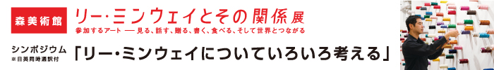 森美術館「リー・ミンウェイとその関係展：参加するアート—見る、話す、贈る、書く、食べる、そして世界とつながる」シンポジウム
「リー・ミンウェイについていろいろ考える」