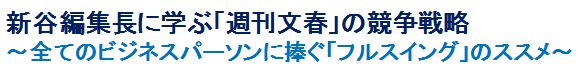 新谷編集長に学ぶ「週刊文春」の競争戦略
～全てのビジネスパーソンに捧ぐ「フルスイング」のススメ～