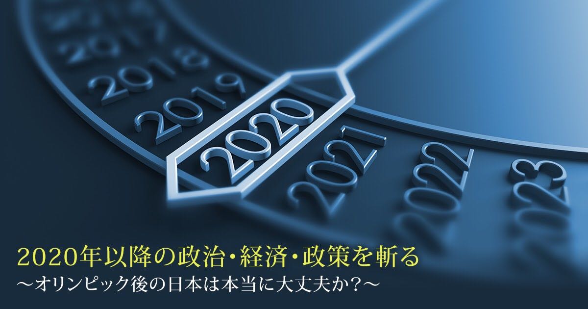 2020年以降の政治・経済・政策を斬る
~オリンピック後の日本は本当に大丈夫か?~