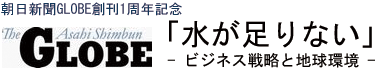 朝日新聞GLOBE創刊1周年記念
「水が足りない」 - ビジネス戦略と地球環境 - 