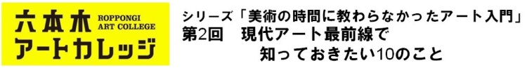 シリーズ「美術の時間に教わらなかったアート入門」
第2回　現代アート最前線で知っておきたい10のこと