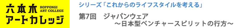 これからのライフスタイルを考える
第7回「ジャパンウェア～日本型ベンチャースピリットの行方～」