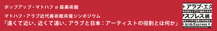 ポップアップ・マトハフ @ 森美術館
マトハフ・アラブ近代美術館共催シンポジウム
「遠くて近い、近くて遠い、アラブと日本:アーティストの役割とは何か」
